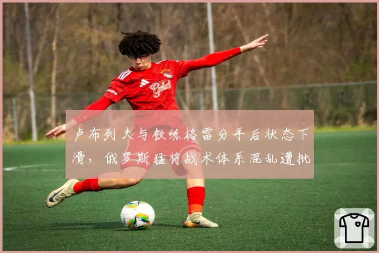 卢布列夫与教练格雷分手后状态下滑,俄罗斯猛将战术体系混乱遭批