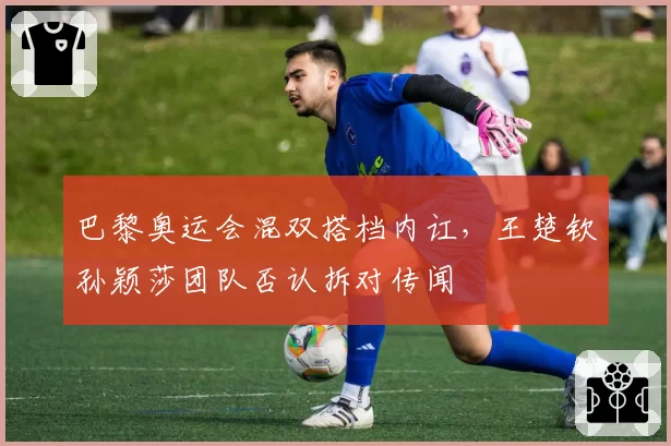 巴黎奥运会混双搭档内讧，王楚钦孙颖莎团队否认拆对传闻