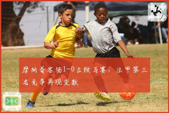 摩纳哥客场1-0击败马赛,法甲第三名竞争再现变数