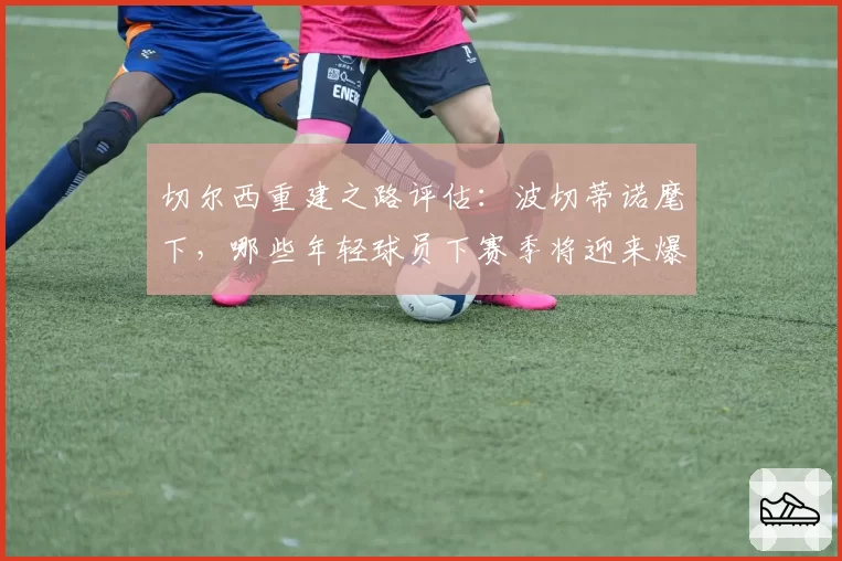 切尔西重建之路评估：波切蒂诺麾下，哪些年轻球员下赛季将迎来爆发？