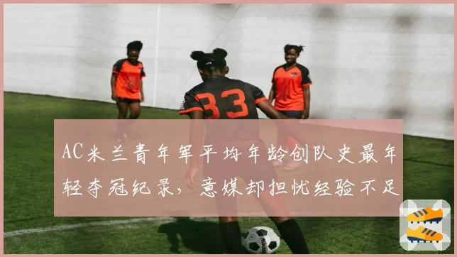AC米兰青年军平均年龄创队史最年轻夺冠纪录，意媒却担忧经验不足难卫冕