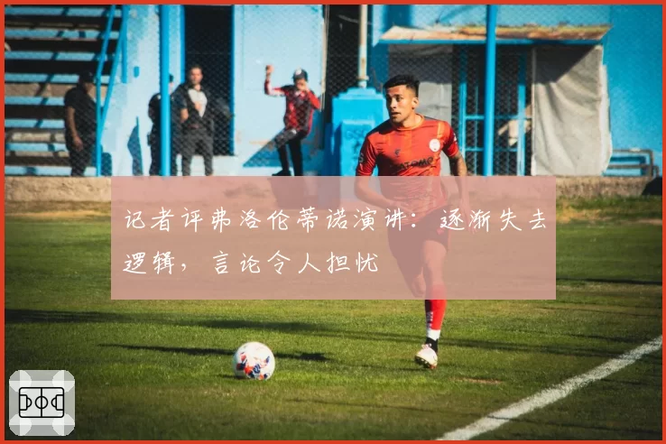 记者评弗洛伦蒂诺演讲：逐渐失去逻辑，言论令人担忧