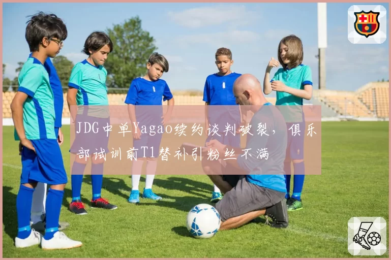 JDG中单Yagao续约谈判破裂,俱乐部试训前T1替补引粉丝不满