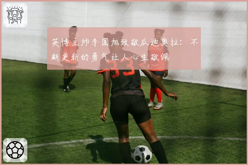 英博主帅李国旭致敬瓜迪奥拉：不断更新的勇气让人心生敬佩