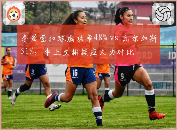 李盈莹扣球成功率48% vs 瓦尔加斯51%，中土女排接应火力对比