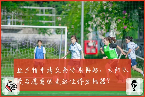 杜兰特申请交易传闻再起,太阳队是否愿意送走这位得分机器?