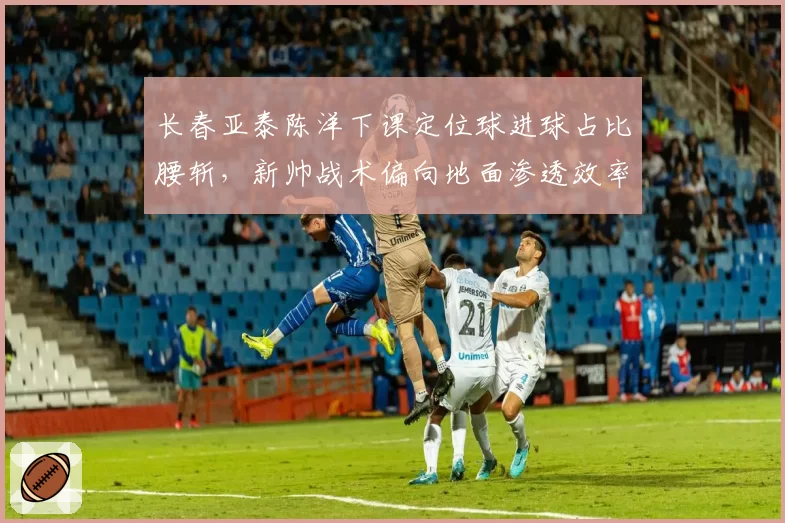 长春亚泰陈洋下课定位球进球占比腰斩，新帅战术偏向地面渗透效率待验证