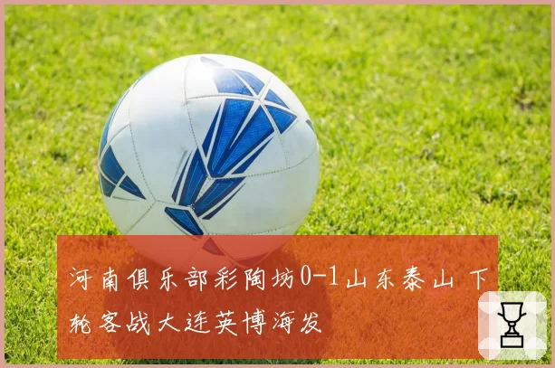 河南俱乐部彩陶坊0-1山东泰山 下轮客战大连英博海发