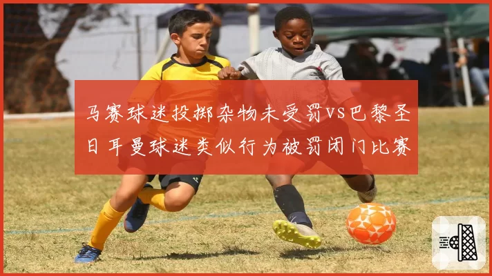 马赛球迷投掷杂物未受罚vs巴黎圣日耳曼球迷类似行为被罚闭门比赛，法甲纪律委员会处罚看人下菜碟