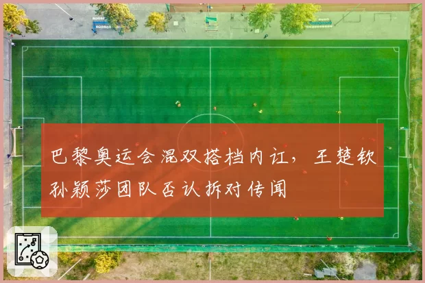 巴黎奥运会混双搭档内讧，王楚钦孙颖莎团队否认拆对传闻