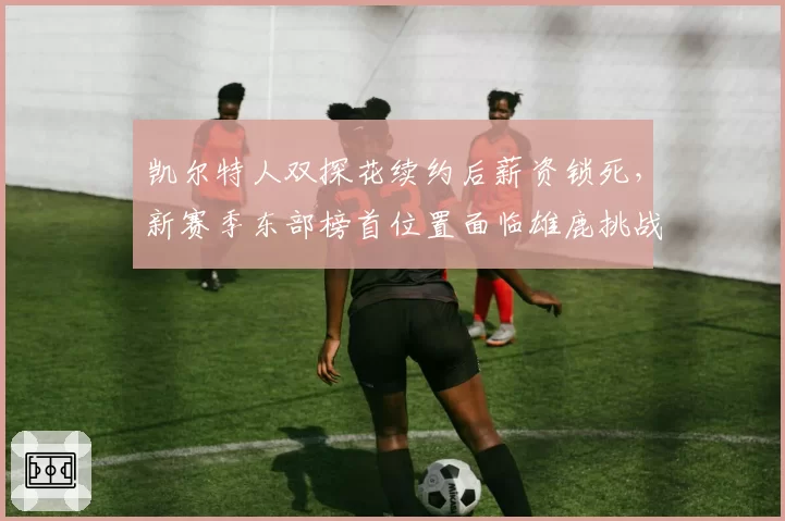 凯尔特人双探花续约后薪资锁死，新赛季东部榜首位置面临雄鹿挑战