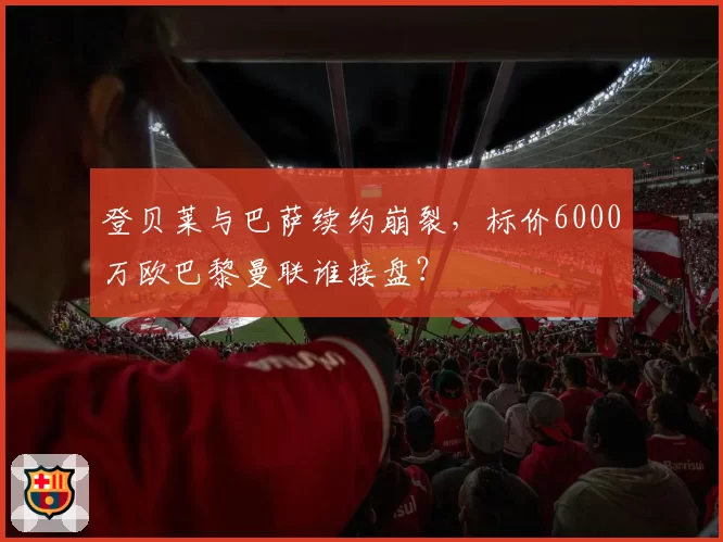 登贝莱与巴萨续约崩裂，标价6000万欧巴黎曼联谁接盘？