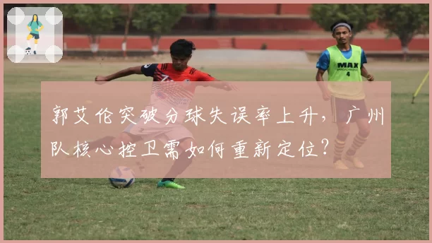 郭艾伦突破分球失误率上升,广州队核心控卫需如何重新定位?
