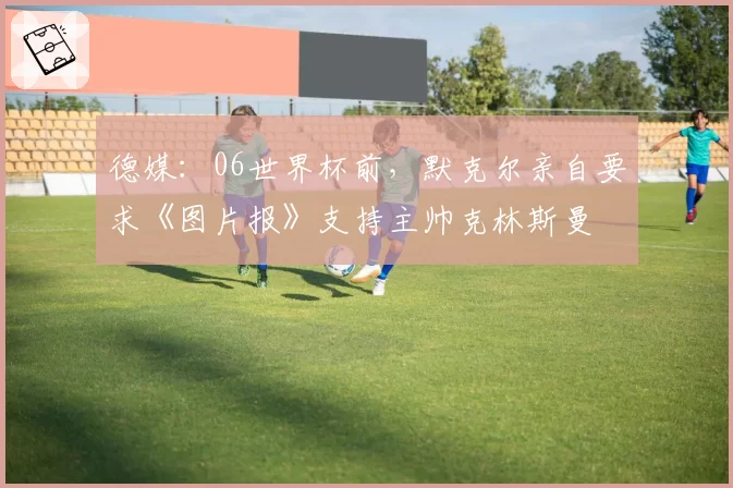 德媒:06世界杯前,默克尔亲自要求《图片报》支持主帅克林斯曼