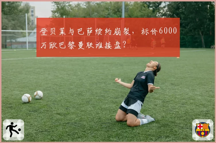 登贝莱与巴萨续约崩裂，标价6000万欧巴黎曼联谁接盘？