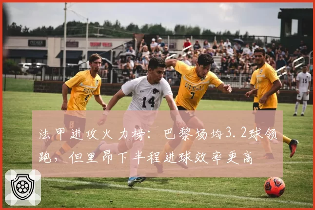 法甲进攻火力榜：巴黎场均3.2球领跑，但里昂下半程进球效率更高