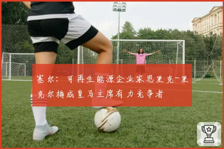 塞尔：可再生能源企业家恩里克-里克尔梅成皇马主席有力竞争者