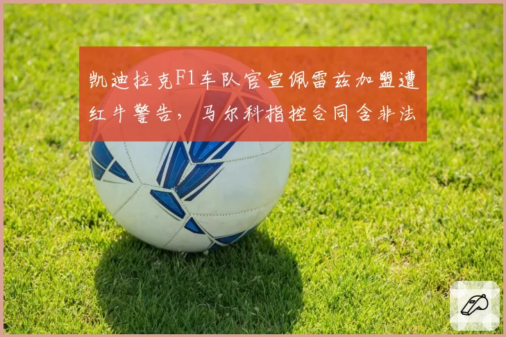 凯迪拉克F1车队官宣佩雷兹加盟遭红牛警告,马尔科指控合同含非法技术数据交换条款