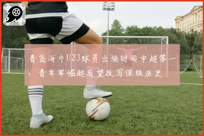 青岛海牛U23球员出场时间中超第一，青年军崛起有望改写保级历史