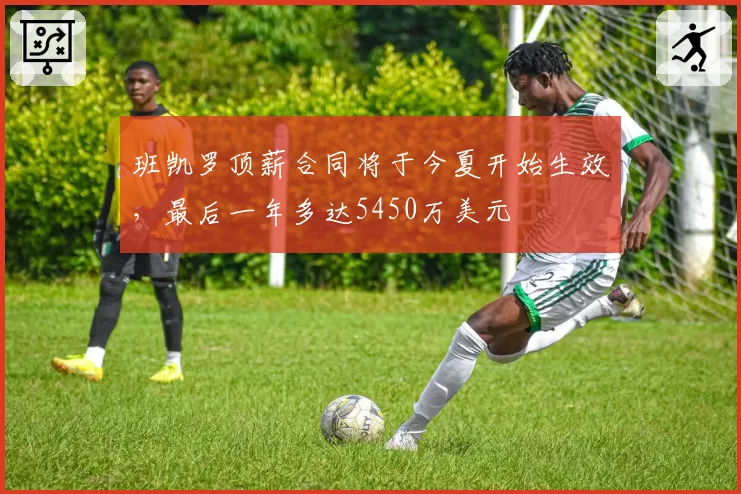 班凯罗顶薪合同将于今夏开始生效，最后一年多达5450万美元