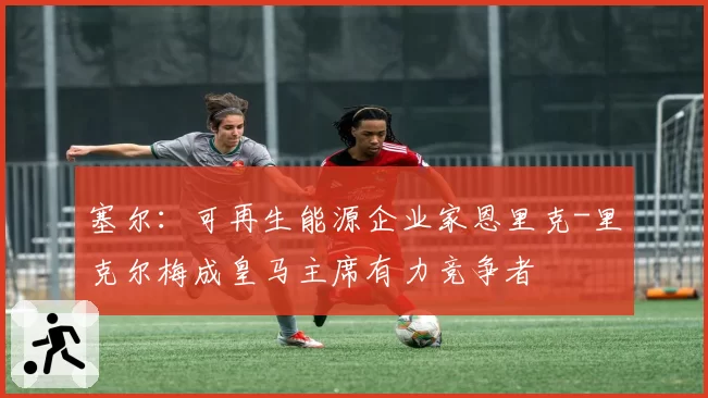 塞尔：可再生能源企业家恩里克-里克尔梅成皇马主席有力竞争者