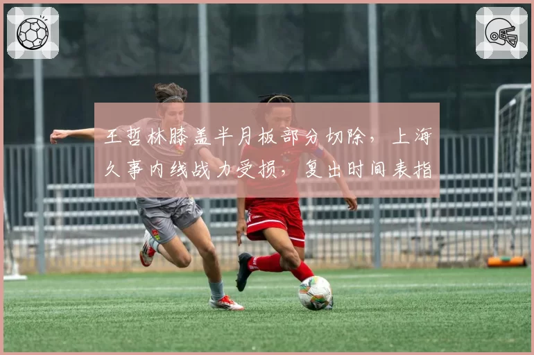 王哲林膝盖半月板部分切除，上海久事内线战力受损，复出时间表指向明年1月