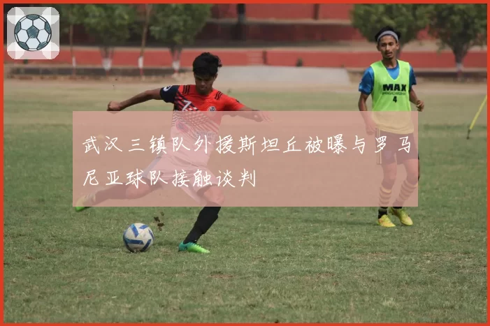 武汉三镇队外援斯坦丘被曝与罗马尼亚球队接触谈判