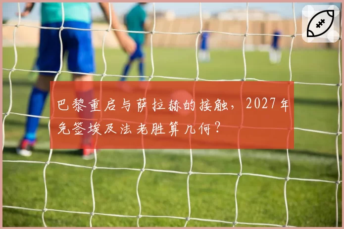 巴黎重启与萨拉赫的接触，2027年免签埃及法老胜算几何？