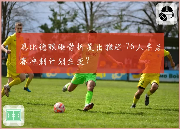 恩比德眼眶骨折复出推迟 76人季后赛冲刺计划生变？