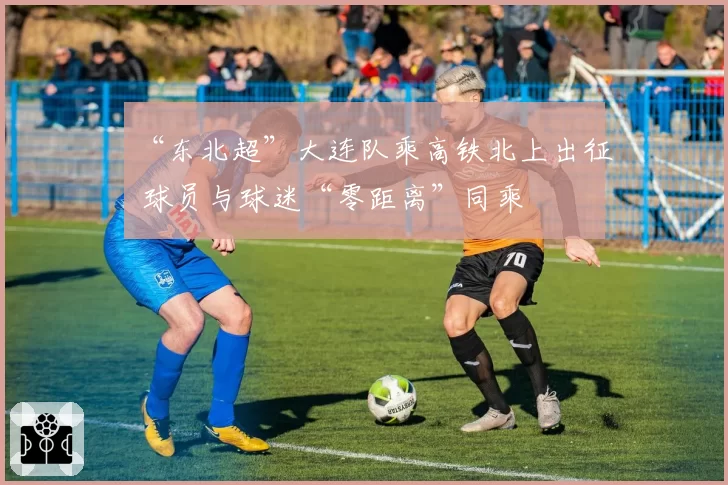 “东北超”大连队乘高铁北上出征 球员与球迷“零距离”同乘