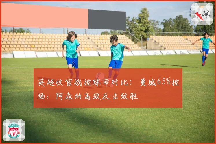 英超收官战控球率对比：曼城65%控场，阿森纳高效反击致胜