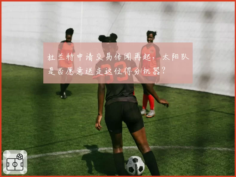 杜兰特申请交易传闻再起,太阳队是否愿意送走这位得分机器?