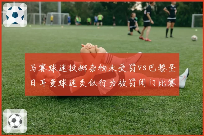 马赛球迷投掷杂物未受罚vs巴黎圣日耳曼球迷类似行为被罚闭门比赛，法甲纪律委员会处罚看人下菜碟