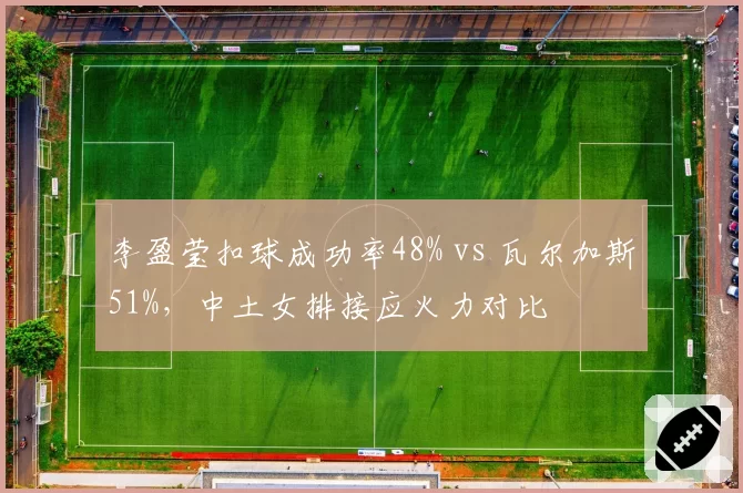 李盈莹扣球成功率48% vs 瓦尔加斯51%，中土女排接应火力对比