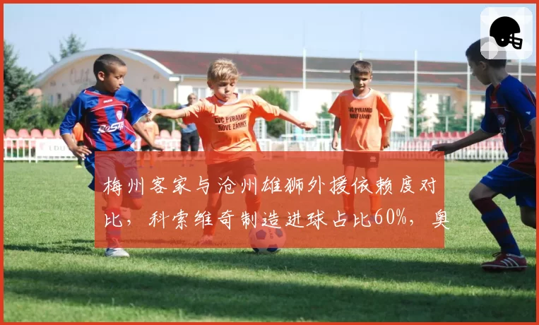 梅州客家与沧州雄狮外援依赖度对比，科索维奇制造进球占比60%，奥斯卡仅35%