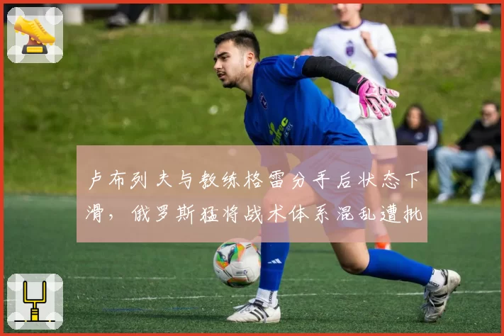 卢布列夫与教练格雷分手后状态下滑,俄罗斯猛将战术体系混乱遭批