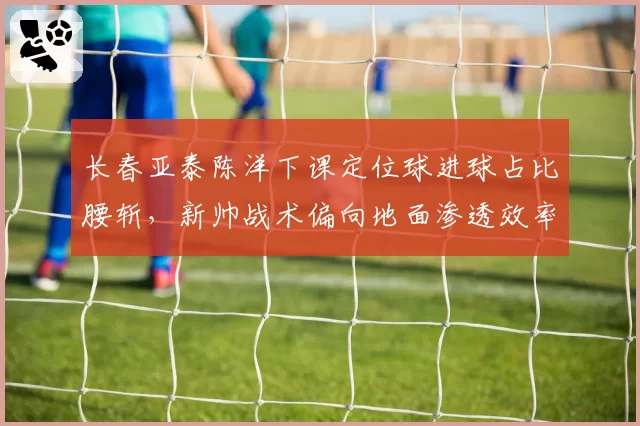 长春亚泰陈洋下课定位球进球占比腰斩，新帅战术偏向地面渗透效率待验证