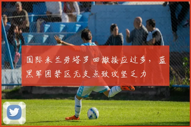 国际米兰劳塔罗回撤接应过多，蓝黑军团禁区无支点致攻坚乏力