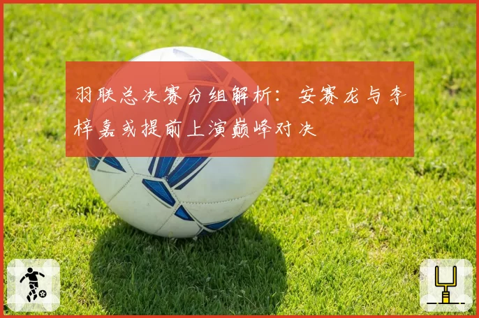 羽联总决赛分组解析：安赛龙与李梓嘉或提前上演巅峰对决