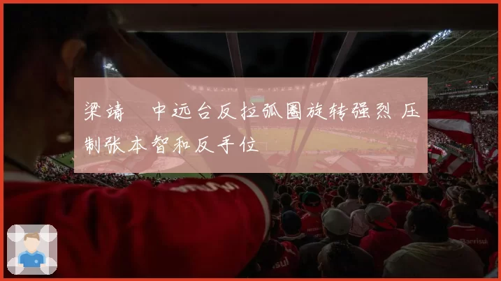 梁靖崑中远台反拉弧圈旋转强烈 压制张本智和反手位