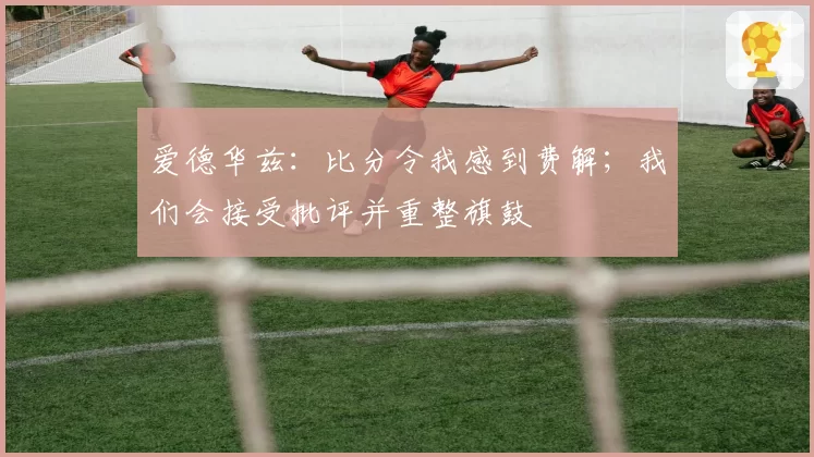 爱德华兹:比分令我感到费解;我们会接受批评并重整旗鼓