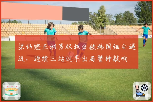 梁伟铿王昶男双积分被韩国组合逼近,连续三站过早出局警钟敲响