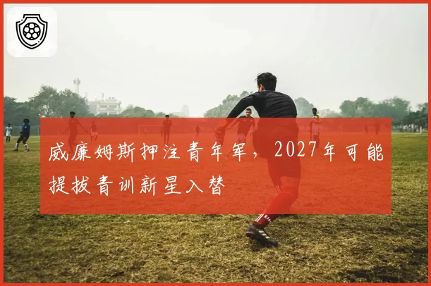 威廉姆斯押注青年军，2027年可能提拔青训新星入替