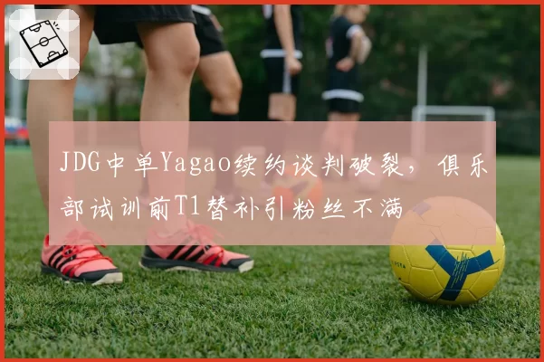 JDG中单Yagao续约谈判破裂,俱乐部试训前T1替补引粉丝不满