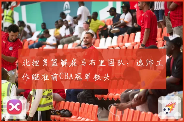 北控男篮解雇马布里团队，选帅工作瞄准前CBA冠军教头