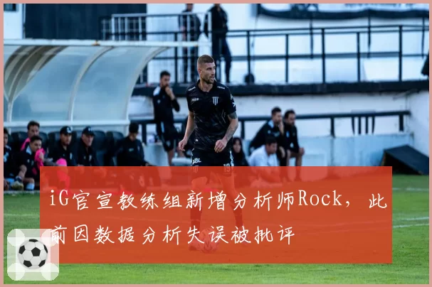 iG官宣教练组新增分析师Rock，此前因数据分析失误被批评