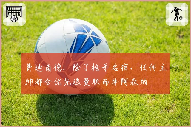 费迪南德：除了枪手名宿，任何主帅都会优先选曼联而非阿森纳