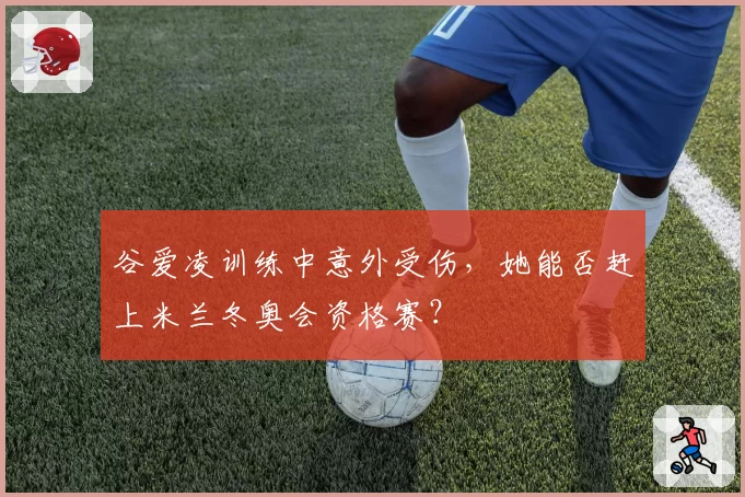 谷爱凌训练中意外受伤，她能否赶上米兰冬奥会资格赛？
