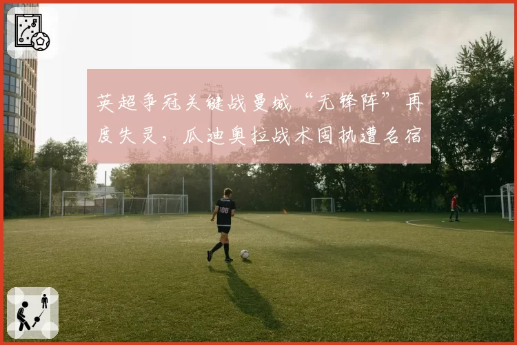 英超争冠关键战曼城“无锋阵”再度失灵,瓜迪奥拉战术固执遭名宿炮轰