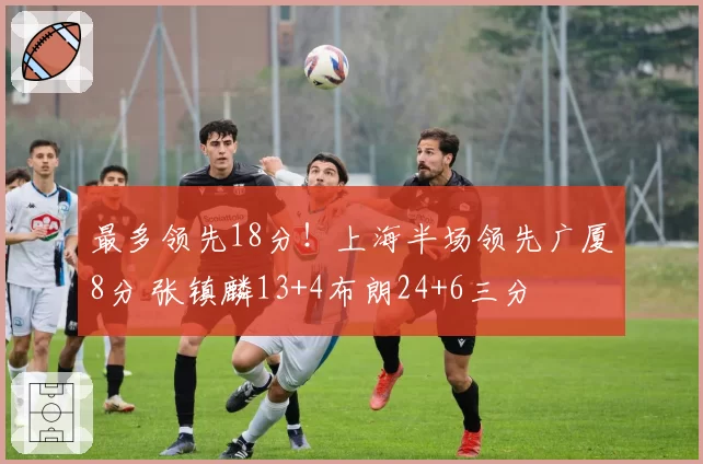 最多领先18分！上海半场领先广厦8分 张镇麟13+4布朗24+6三分